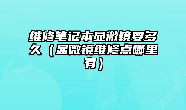維修筆記本顯微鏡要多久（顯微鏡維修點哪里有）