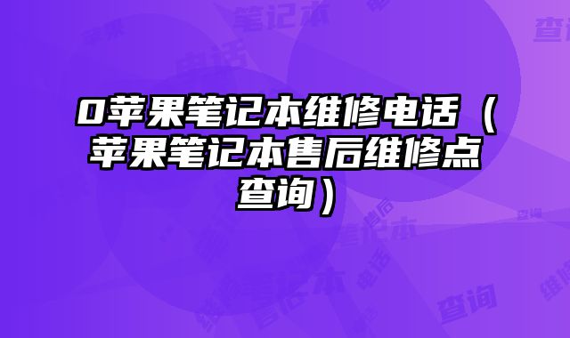 0蘋果筆記本維修電話（蘋果筆記本售后維修點查詢）
