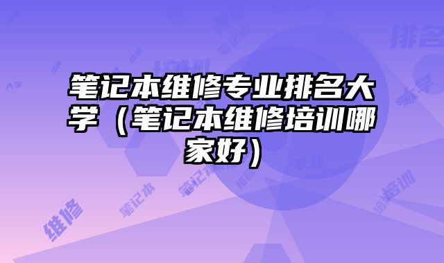 筆記本維修專業排名大學（筆記本維修培訓哪家好）