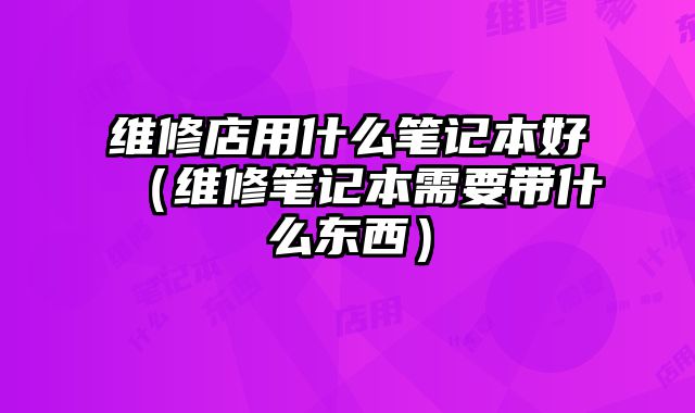 維修店用什么筆記本好（維修筆記本需要帶什么東西）
