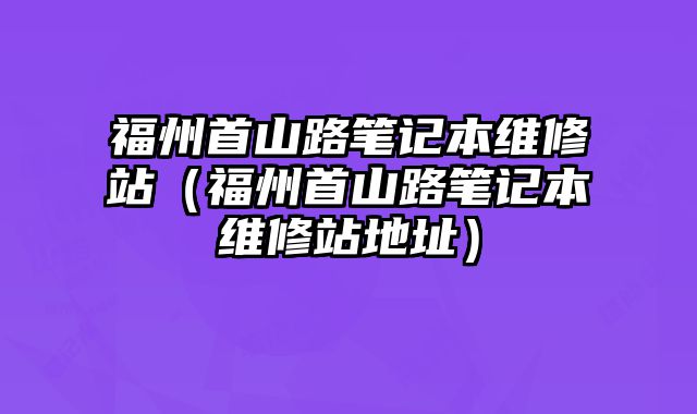 福州首山路筆記本維修站（福州首山路筆記本維修站地址）