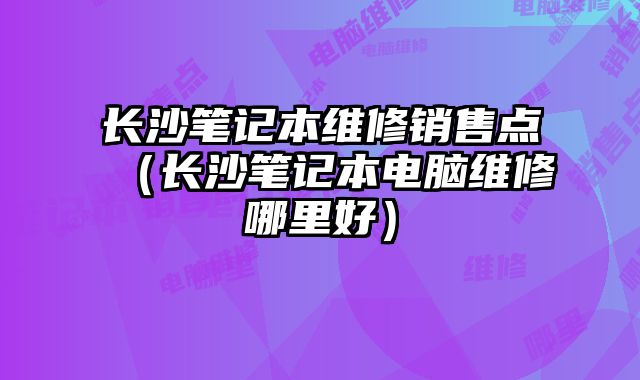 長沙筆記本維修銷售點（長沙筆記本電腦維修哪里好）