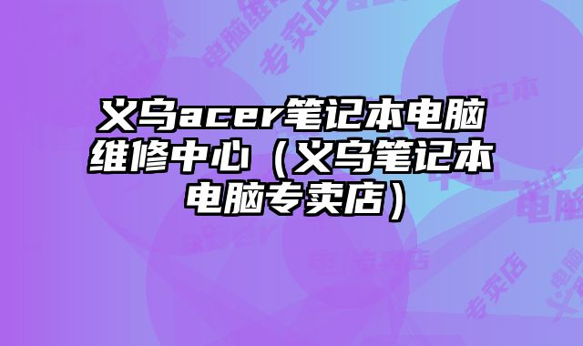 義烏acer筆記本電腦維修中心（義烏筆記本電腦專賣店）
