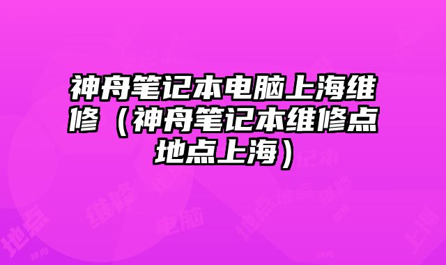 神舟筆記本電腦上海維修（神舟筆記本維修點地點上海）