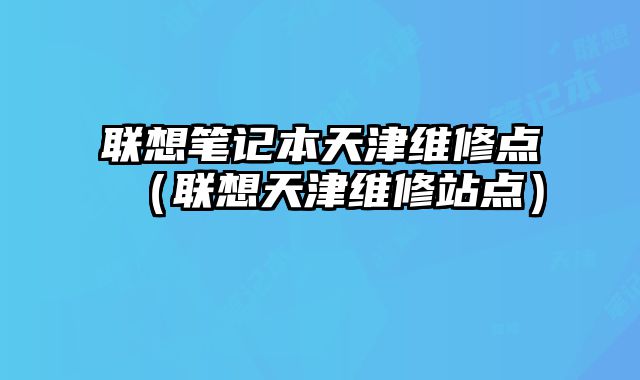 聯(lián)想筆記本天津維修點(diǎn)（聯(lián)想天津維修站點(diǎn)）