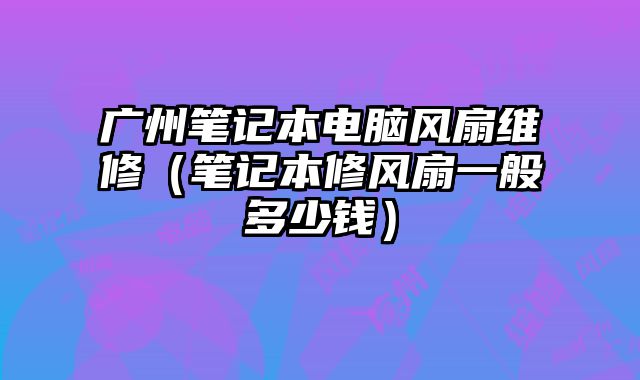 廣州筆記本電腦風扇維修（筆記本修風扇一般多少錢）