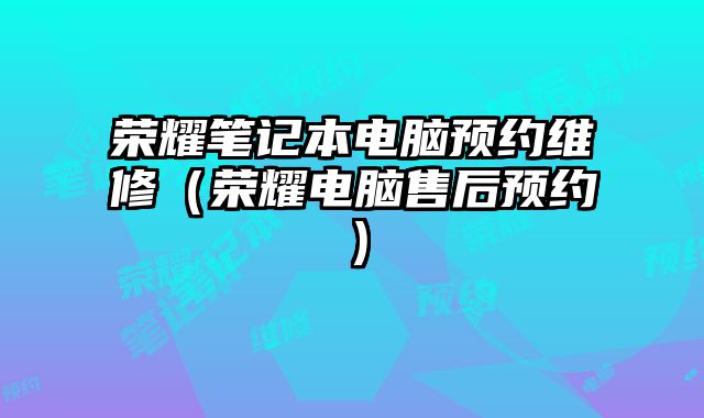 榮耀筆記本電腦預(yù)約維修（榮耀電腦售后預(yù)約）