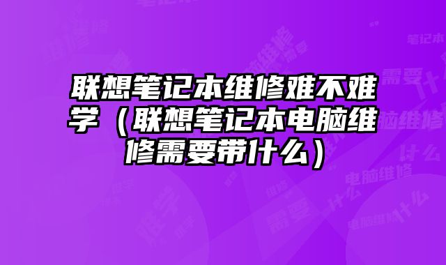 聯(lián)想筆記本維修難不難學（聯(lián)想筆記本電腦維修需要帶什么）