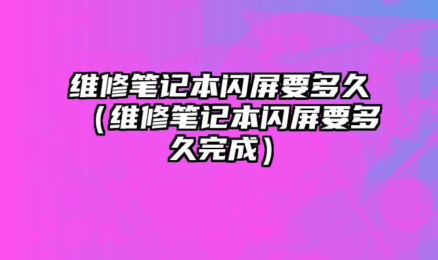 維修筆記本閃屏要多久（維修筆記本閃屏要多久完成）