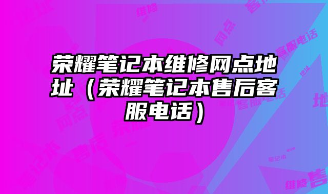 榮耀筆記本維修網點地址（榮耀筆記本售后客服電話）