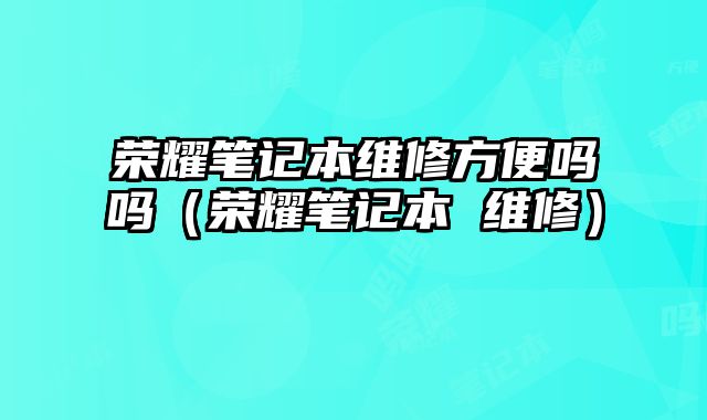 榮耀筆記本維修方便嗎嗎（榮耀筆記本 維修）