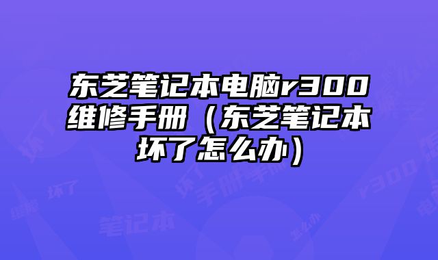 東芝筆記本電腦r300維修手冊（東芝筆記本壞了怎么辦）