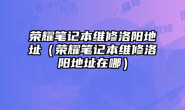榮耀筆記本維修洛陽地址（榮耀筆記本維修洛陽地址在哪）