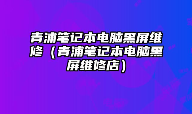 青浦筆記本電腦黑屏維修（青浦筆記本電腦黑屏維修店）