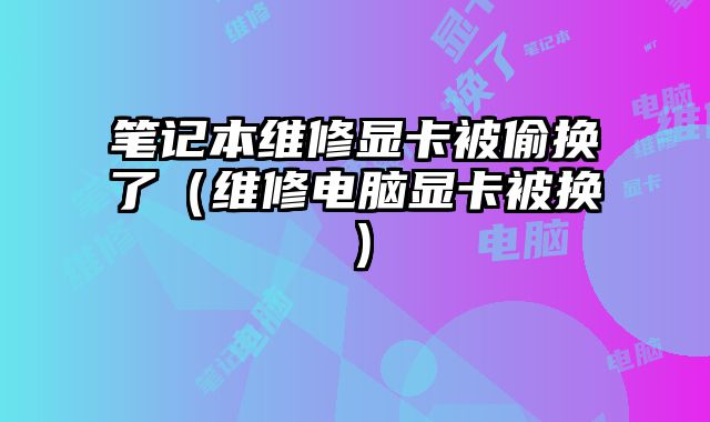 筆記本維修顯卡被偷換了（維修電腦顯卡被換）