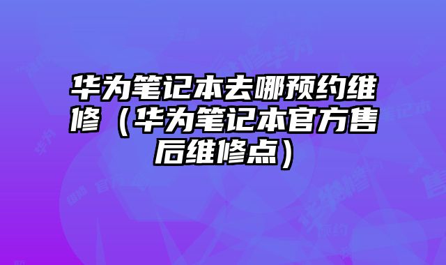 華為筆記本去哪預約維修（華為筆記本官方售后維修點）