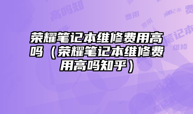 榮耀筆記本維修費(fèi)用高嗎（榮耀筆記本維修費(fèi)用高嗎知乎）