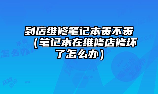 到店維修筆記本貴不貴（筆記本在維修店修壞了怎么辦）