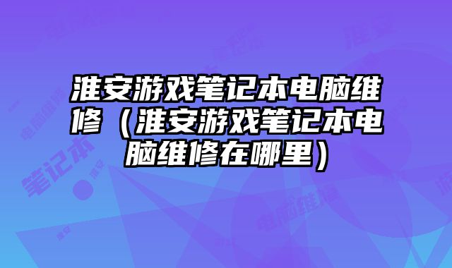 淮安游戲筆記本電腦維修（淮安游戲筆記本電腦維修在哪里）