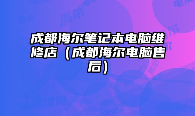 成都海爾筆記本電腦維修店（成都海爾電腦售后）