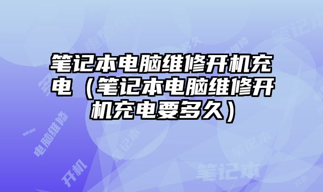 筆記本電腦維修開機(jī)充電（筆記本電腦維修開機(jī)充電要多久）