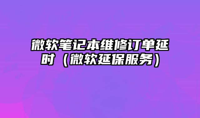 微軟筆記本維修訂單延時（微軟延保服務）