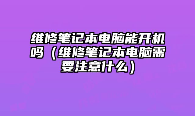 維修筆記本電腦能開機(jī)嗎（維修筆記本電腦需要注意什么）