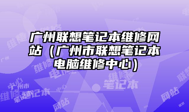 廣州聯(lián)想筆記本維修網(wǎng)站（廣州市聯(lián)想筆記本電腦維修中心）
