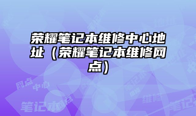 榮耀筆記本維修中心地址（榮耀筆記本維修網點）