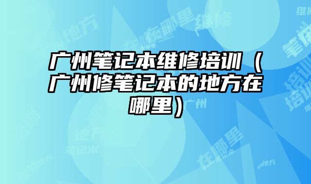 廣州筆記本維修培訓（廣州修筆記本的地方在哪里）