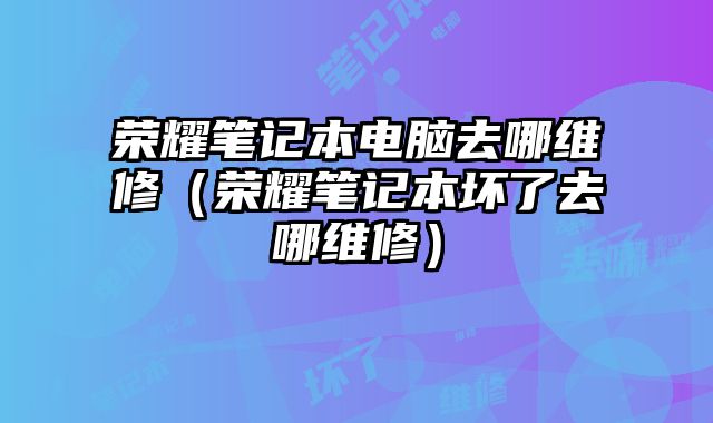 榮耀筆記本電腦去哪維修（榮耀筆記本壞了去哪維修）