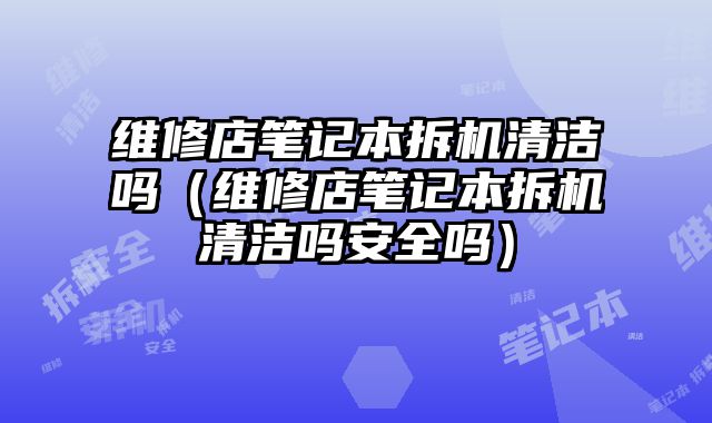 維修店筆記本拆機清潔嗎（維修店筆記本拆機清潔嗎安全嗎）