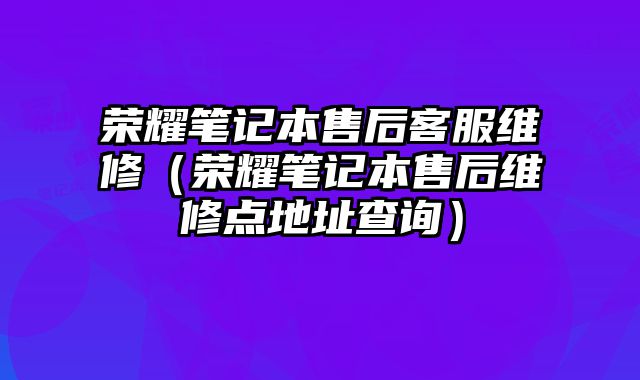 榮耀筆記本售后客服維修（榮耀筆記本售后維修點地址查詢）