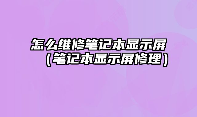 怎么維修筆記本顯示屏（筆記本顯示屏修理）