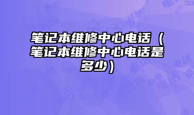 筆記本維修中心電話（筆記本維修中心電話是多少）