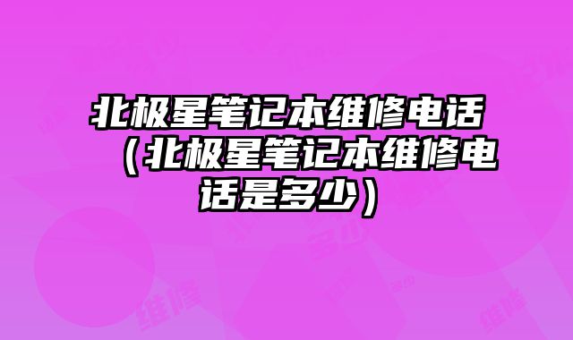 北極星筆記本維修電話（北極星筆記本維修電話是多少）