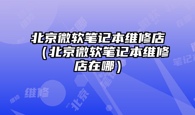 北京微軟筆記本維修店（北京微軟筆記本維修店在哪）