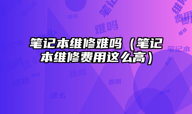 筆記本維修難嗎（筆記本維修費用這么高）