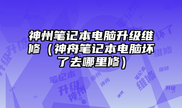 神州筆記本電腦升級(jí)維修（神舟筆記本電腦壞了去哪里修）