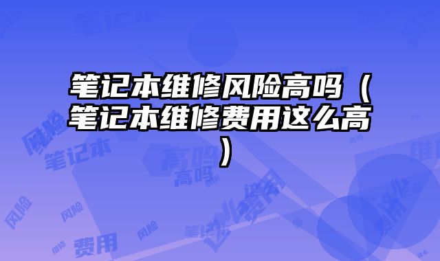 筆記本維修風險高嗎（筆記本維修費用這么高）
