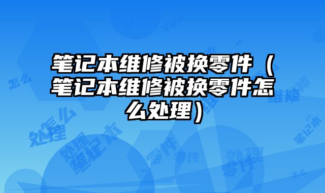 筆記本維修被換零件（筆記本維修被換零件怎么處理）
