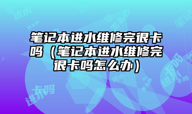 筆記本進(jìn)水維修完很卡嗎（筆記本進(jìn)水維修完很卡嗎怎么辦）