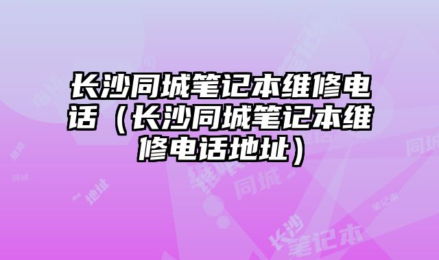 長沙同城筆記本維修電話（長沙同城筆記本維修電話地址）