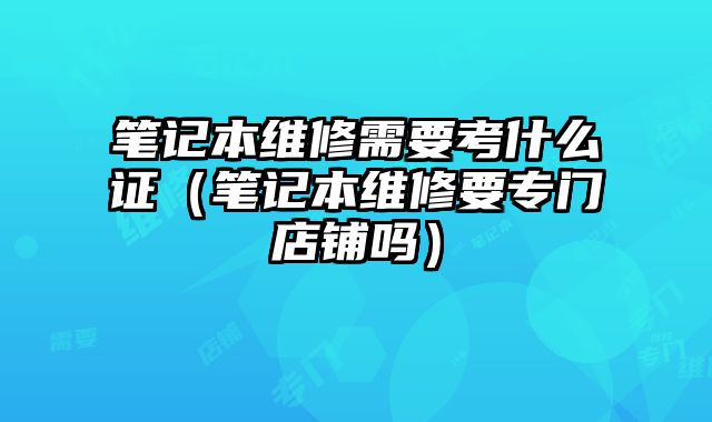 筆記本維修需要考什么證（筆記本維修要專門店鋪嗎）