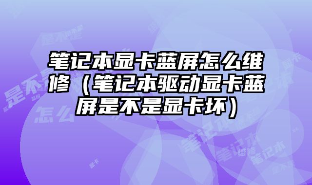 筆記本顯卡藍屏怎么維修（筆記本驅動顯卡藍屏是不是顯卡壞）
