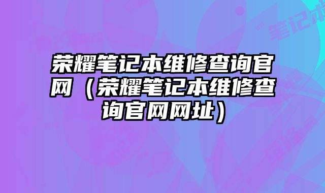榮耀筆記本維修查詢官網（榮耀筆記本維修查詢官網網址）