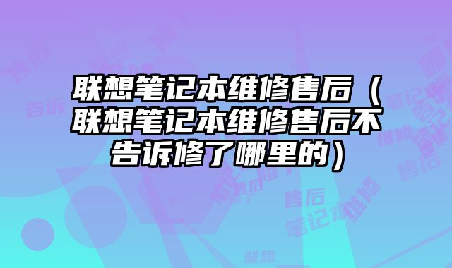 聯想筆記本維修售后（聯想筆記本維修售后不告訴修了哪里的）
