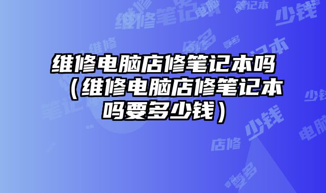 維修電腦店修筆記本嗎（維修電腦店修筆記本嗎要多少錢）