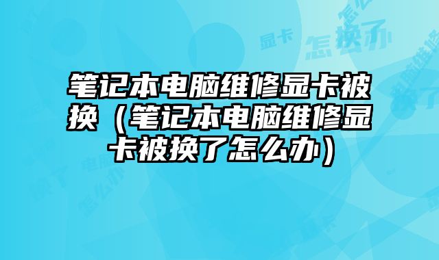 筆記本電腦維修顯卡被換（筆記本電腦維修顯卡被換了怎么辦）