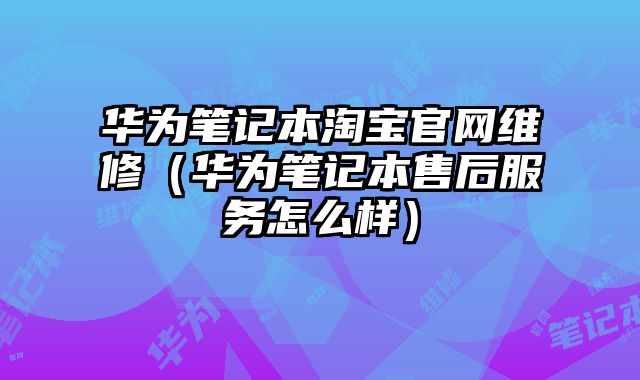 華為筆記本淘寶官網維修（華為筆記本售后服務怎么樣）
